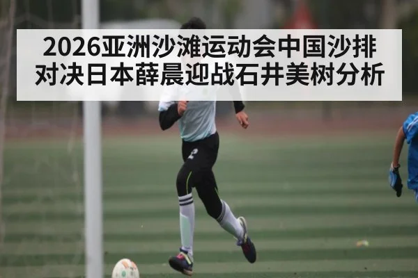 2026亚洲沙滩运动会中国沙排对决日本薛晨迎战石井美树分析